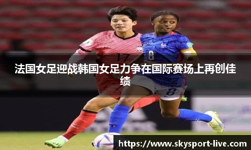 法国女足迎战韩国女足力争在国际赛场上再创佳绩