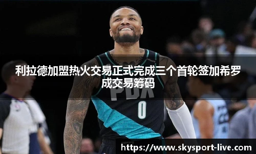 利拉德加盟热火交易正式完成三个首轮签加希罗成交易筹码